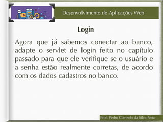 Login
Desenvolvimento de Aplicações Web
Agora que já sabemos conectar ao banco,
adapte o servlet de login feito no capítulo
passado para que ele veriﬁque se o usuário e
a senha estão realmente corretas, de acordo
com os dados cadastros no banco.
Prof. Pedro Clarindo da Silva Neto
 