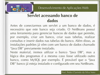 Prof. Pedro Clarindo da Silva Neto
Servlet acessando banco de
dados
Antes de conectarmos um servlet a um banco de dados, é
necessário que este banco seja criado. O NetBeans possui
uma ferramenta para gerenciar bancos de dados que permite,
por exemplo, criar um banco, criar suas tabelas, realizar
consultas e inserir dados nas tabelas do banco. Além disso, as
instalações padrões já vêm com um banco de dados chamado
“Java DB” previamente instalado.
Neste material, iremos utilizar o banco “Java DB”, mas a
lógica dos programas é a mesma caso fosse utilizado outro
banco, como MySQL por exemplo. É provável que o “Java
DB” banco já esteja instalado e conﬁgurado em seu NetBeans.
Desenvolvimento de Aplicações Web
 