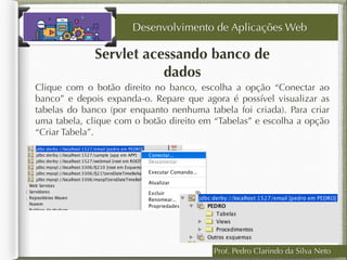 Prof. Pedro Clarindo da Silva Neto
Servlet acessando banco de
dados
Clique com o botão direito no banco, escolha a opção “Conectar ao
banco” e depois expanda-o. Repare que agora é possível visualizar as
tabelas do banco (por enquanto nenhuma tabela foi criada). Para criar
uma tabela, clique com o botão direito em “Tabelas” e escolha a opção
“Criar Tabela”.
Desenvolvimento de Aplicações Web
 