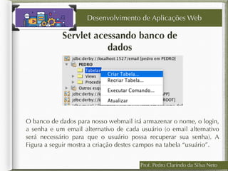 Prof. Pedro Clarindo da Silva Neto
Servlet acessando banco de
dados
O banco de dados para nosso webmail irá armazenar o nome, o login,
a senha e um email alternativo de cada usuário (o email alternativo
será necessário para que o usuário possa recuperar sua senha). A
Figura a seguir mostra a criação destes campos na tabela “usuário”.
Desenvolvimento de Aplicações Web
 