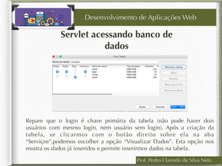 Prof. Pedro Clarindo da Silva Neto
Servlet acessando banco de
dados
Desenvolvimento de Aplicações Web
Repare que o login é chave primária da tabela (não pode haver dois
usuários com mesmo login, nem usuário sem login). Após a criação da
tabela, se clicarmos com o botão direito sobre ela na aba
“Serviços”,podemos escolher a opção “Visualizar Dados”. Esta opção nos
mostra os dados já inseridos e permite inserirmos dados na tabela.
 