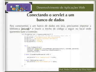 Conectando o servlet a um
banco de dados
Desenvolvimento de Aplicações Web
Para conectarmos a um banco de dados em Java, precisamos importar a
biblioteca java.sql.* e inserir o trecho de código a seguir no local onde
queremos fazer a conexão:
Prof. Pedro Clarindo da Silva Neto
 
