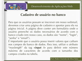 Cadastro de usuário no banco
Desenvolvimento de Aplicações Web
Para que os usuários possam se inscrever em nosso webmail,
devemos criar uma página de cadastro e apontar para ela na
página inicial. A página deve conter um formulário onde o
usuário preenche os dados necessários de acordo com o
banco criado (em nosso caso, os dados são “nome”, “login”,
“senha” e “email”).
É importante que o usuário possa inserir valores que caibam
nos campos do banco de dados. Para isso, utilize o atributo
“maxlength” da tag <input /> para deﬁnir este número
máximo de caracteres de acordo com o tamanho dos
campos criados na tabela.
Prof. Pedro Clarindo da Silva Neto
 