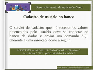 Cadastro de usuário no banco
Desenvolvimento de Aplicações Web
O servlet de cadastro que irá receber os valores
preenchidos pelo usuário deve se conectar ao
banco de dados e enviar um comando SQL
referente a uma inserção, como a seguir:
Prof. Pedro Clarindo da Silva Neto
INSERT INTO usuario VALUES (‘Pedro Clarindo da Silva Neto’,
‘tuxcuiabano’, ‘123’, ‘pedro.neto@cba.ifmt.edu.br’)
 