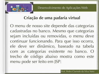 Prof. Pedro Clarindo da Silva Neto
Criação de uma padaria virtual
O menu de nosso site depende das categorias
cadastradas no banco. Mesmo que categorias
sejam incluídas ou removidas, o menu deve
continuar funcionando. Para que isso ocorra,
ele deve ser dinâmico, baseado na tabela
com as categorias existente no banco. O
trecho de código abaixo mostra como este
menu pode ser feito em JSP:
Desenvolvimento de Aplicações Web
 