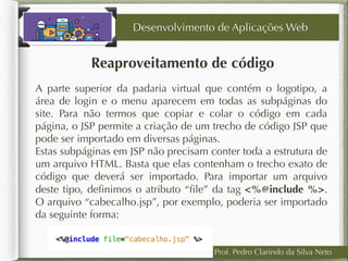 Prof. Pedro Clarindo da Silva Neto
Reaproveitamento de código
Desenvolvimento de Aplicações Web
A parte superior da padaria virtual que contém o logotipo, a
área de login e o menu aparecem em todas as subpáginas do
site. Para não termos que copiar e colar o código em cada
página, o JSP permite a criação de um trecho de código JSP que
pode ser importado em diversas páginas.
Estas subpáginas em JSP não precisam conter toda a estrutura de
um arquivo HTML. Basta que elas contenham o trecho exato de
código que deverá ser importado. Para importar um arquivo
deste tipo, deﬁnimos o atributo “ﬁle” da tag <%@include %>.
O arquivo “cabecalho.jsp”, por exemplo, poderia ser importado
da seguinte forma:
 