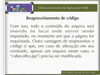 Prof. Pedro Clarindo da Silva Neto
Reaproveitamento de código
Desenvolvimento de Aplicações Web
Com isso, todo o conteúdo do arquivo será
inserido no local onde estiver sendo
importado, no momento em que a página for
requisitada. Outra vantagem de reaproveitar o
código é que, em caso de alteração em seu
conteúdo, apenas um arquivo (neste caso, o
“cabecalho.jsp”) precisa ser modiﬁcado.
 