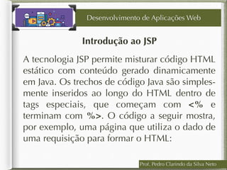 Prof. Pedro Clarindo da Silva Neto
Introdução ao JSP
A tecnologia JSP permite misturar código HTML
estático com conteúdo gerado dinamicamente
em Java. Os trechos de código Java são simples-
mente inseridos ao longo do HTML dentro de
tags especiais, que começam com <% e
terminam com %>. O código a seguir mostra,
por exemplo, uma página que utiliza o dado de
uma requisição para formar o HTML:
Desenvolvimento de Aplicações Web
 