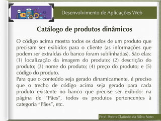 Prof. Pedro Clarindo da Silva Neto
Catálogo de produtos dinâmicos
Desenvolvimento de Aplicações Web
O código acima mostra todos os dados de um produto que
precisam ser exibidos para o cliente (as informações que
podem ser extraídas do banco foram sublinhadas). São elas:
(1) localização da imagem do produto; (2) descrição do
produto; (3) nome do produto; (4) preço do produto; e (5)
código do produto.
Para que o conteúdo seja gerado dinamicamente, é preciso
que o trecho de código acima seja gerado para cada
produto existente no banco que precise ser exibido: na
página de “Pães”, todos os produtos pertencentes à
categoria “Pães”, etc.
 
