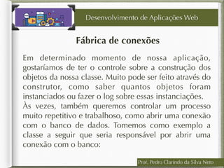 Prof. Pedro Clarindo da Silva Neto
Fábrica de conexões
Desenvolvimento de Aplicações Web
Em determinado momento de nossa aplicação,
gostaríamos de ter o controle sobre a construção dos
objetos da nossa classe. Muito pode ser feito através do
construtor, como saber quantos objetos foram
instanciados ou fazer o log sobre essas instanciações.
Às vezes, também queremos controlar um processo
muito repetitivo e trabalhoso, como abrir uma conexão
com o banco de dados. Tomemos como exemplo a
classe a seguir que seria responsável por abrir uma
conexão com o banco:
 