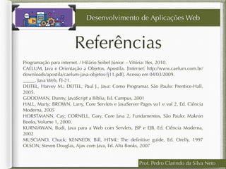 Programação para internet. / Hilário Seibel Júnior. – Vitória: Ifes, 2010.
CAELUM, Java e Orientação a Objetos, Apostila. [Internet: http://www.caelum.com.br/
downloads/apostila/caelum-java-objetos-fj11.pdf]. Acesso em 04/03/2009.
_____. Java Web, FJ-21.
DEITEL, Harvey M.; DEITEL, Paul J., Java: Como Programar, São Paulo: Prentice-Hall,
2005.
GOODMAN, Danny, JavaScript a Bíblia, Ed. Campus, 2001 
HALL, Marty; BROWN, Larry, Core Servlets e JavaServer Pages vo1 e vol 2, Ed. Ciência
Moderna, 2005
HORSTMANN, Cay; CORNELL, Gary, Core Java 2, Fundamentos, São Paulo: Makron
Books, Volume 1, 2000.
KURNIAWAN, Budi, Java para a Web com Servlets, JSP e EJB, Ed. Ciência Moderna,
2002
MUSCIANO, Chuck; KENNEDY, Bill, HTML: The deﬁnitive guide, Ed. Orelly, 1997
OLSON, Steven Douglas, Ajax com Java, Ed. Alta Books, 2007
Referências
Prof. Pedro Clarindo da Silva Neto
Desenvolvimento de Aplicações Web
 