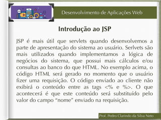 Prof. Pedro Clarindo da Silva Neto
Introdução ao JSP
JSP é mais útil que servlets quando desenvolvemos a
parte de apresentação do sistema ao usuário. Serlvets são
mais utilizados quando implementamos a lógica de
negócios do sistema, que possui mais cálculos e/ou
consultas ao banco do que HTML. No exemplo acima, o
código HTML será gerado no momento que o usuário
ﬁzer uma requisição. O código enviado ao cliente não
exibirá o conteúdo entre as tags <% e %>. O que
acontecerá é que este conteúdo será substituído pelo
valor do campo “nome” enviado na requisição.
Desenvolvimento de Aplicações Web
 