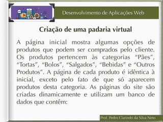 Prof. Pedro Clarindo da Silva Neto
Criação de uma padaria virtual
A página inicial mostra algumas opções de
produtos que podem ser comprados pelo cliente.
Os produtos pertencem às categorias “Pães”,
“Tortas”, “Bolos”, “Salgados”, “Bebidas” e “Outros
Produtos”. A página de cada produto é idêntica à
inicial, exceto pelo fato de que só aparecem
produtos desta categoria. As páginas do site são
criadas dinamicamente e utilizam um banco de
dados que contêm:
Desenvolvimento de Aplicações Web
 