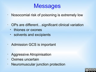 Messages
•

•

•

•
•
•

Nosocomial risk of poisoning is extremely low
OPs are different…significant clinical variation
• thiones or oxones
• solvents and excipients
Admission GCS is important
Aggressive Atropinisation
Oximes uncertain
Neuromuscular junction protection

 