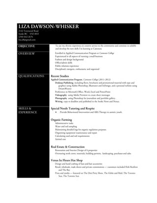 LIZA DAWSON-WHISKER
2142 Townsend Road
Sooke BC V9Z 0H3
(250) 642-2676
liza.d8@gmail.com

OBJECTIVE                 To use my diverse experience in creative service to the community and continue to solidify
                          and develop the new skills I’m learning at Camosun.

OVERVIEW                 Enrolled in Applied Communication Program at Camosun College
                         Experienced in all aspects of running a small business
                         Fashion and design background
                         Office/admin skills
                         Public relations experience
                         Disciplined, energetic, enthusiastic and organized


QUALIFICATIONS       Recent Studies
                     Applied Communication Program, Camosun College (2011–2012)
                         Desktop Publishing including flyers, brochures and promotional material with type and
                             graphics using Adobe Photoshop, Illustrator and InDesign, and a personal website using
                             DreamWeaver
                         Proficiency in Microsoft Office, Word, Excel and PowerPoint
                         Videography using Adobe Premiere to create short montages
                         Photography using Photoshop for journalism and portfolio gallery.
                         Writing copy to deadline and published in the Sooke News and Nexus.


SKILLS &             Special Needs Tutoring and Respite
EXPERIENCE                •    Provide Behavioural Intervention and ABA Therapy to autistic youth.


                     Organic Farming
                         Administrative tasks
                         Water and soil sampling
                         Maintaining detailed logs for organic regulation purposes
                         Organizing equipment maintenance and repair
                         Calculating seed and soil requirements
                         Animal care


                     Real Estate & Construction
                         Restoration and Interior Design of 6 properties
                         Overseeing work crews, materials, building permits, landscaping, purchases and sales


                     Venus In Fleurs Hat Shop
                         Design and hand crafting of hats and hair accessories
                         Retail, wholesale, trade shows and private commissions — customers included Holt Renfrew
                             and The Bay
                         Press and media — featured on The Dini Petty Show, The Globe and Mail, The Toronto
                             Star, The Toronto Sun
 