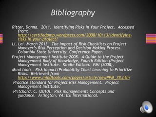 Bibliography
Ritter, Donna. 2011. Identifying Risks in Your Project. Accessed
from:
http://certifedpmp.wordpress.com/2008/10/13/identifying-
risks-in-your-project/
Li, Lei. March 2013. The Impact of Risk Checklists on Project
Manager’s Risk Perception and Decision Making Process.
Columbia State University. Conference Paper.
Project Management Institute 2008. A Guide to the Project
Management Body of Knowledge, Fourth Edition (Project
Management Institute. Kindle Edition. PMI (2008),
Mind tools. Risk Impact/Probability Chart Learning to Prioritize
Risks. Retrieved from
http://www.mindtools.com/pages/article/newPPM_78.htm
Practice Standard for Project Risk Management. Project
Management Institute.
Pritchard, C. (2010). Risk management: Concepts and
guidance. Arlington, VA: ESI International.
 