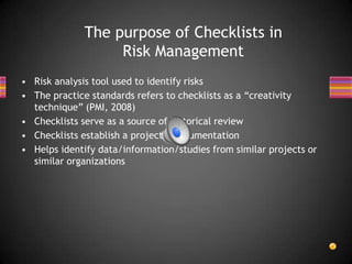 • Risk analysis tool used to identify risks
• The practice standards refers to checklists as a “creativity
technique” (PMI, 2008)
• Checklists serve as a source of historical review
• Checklists establish a projects’ documentation
• Helps identify data/information/studies from similar projects or
similar organizations
The purpose of Checklists in
Risk Management
 