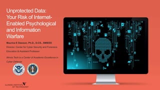 Unprotected Data:
Your Risk of Internet-
Enabled Psychological
and Information
Warfare
Maurice E Dawson, Ph.D., D.CS., SMIEEE
Director, Center for Cyber Security and Forensics
Education & Assistant Professor
Illinois Tech is a Center of Academic Excellence in
Cyber Defense
 
