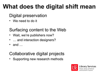 What does the digital shift mean
  Digital preservation
  • We need to do it

  Surfacing content to the Web
  • Wait, we’re publishers now?
  • … and interaction designers?
  • and …

  Collaborative digital projects
  • Supporting new research methods
 