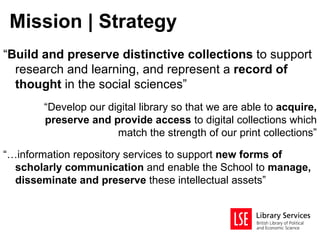 Mission | Strategy
“Build and preserve distinctive collections to support
  research and learning, and represent a record of
  thought in the social sciences”
       “Develop our digital library so that we are able to acquire,
       preserve and provide access to digital collections which
                      match the strength of our print collections”

“…information repository services to support new forms of
  scholarly communication and enable the School to manage,
  disseminate and preserve these intellectual assets”
 