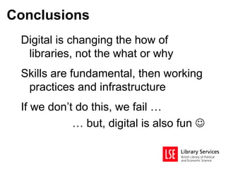 Conclusions
 Digital is changing the how of
  libraries, not the what or why
 Skills are fundamental, then working
  practices and infrastructure
 If we don’t do this, we fail …
            … but, digital is also fun 
 