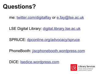 Questions?
 me: twitter.com/digitalfay or e.fay@lse.ac.uk

 LSE Digital Library: digital.library.lse.ac.uk

 SPRUCE: dpconline.org/advocacy/spruce

 PhoneBooth: jiscphonebooth.wordpress.com

 DICE: lsedice.wordpress.com
 
