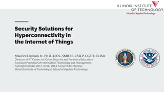 Security Solutions for
Hyperconnectivity in
the Internet of Things
Maurice Dawson Jr., Ph.D., D.CS., SMIEEE, CSSLP, CGEIT, CCISO
Director of IIT Center for Cyber Security and Forensics Education
Assistant Professor of Information Technology and Management
Fulbright Scholar 2017-2018, 2014, Senior IEEE Member
Illinois Institute of Technology | School of Applied Technology
 