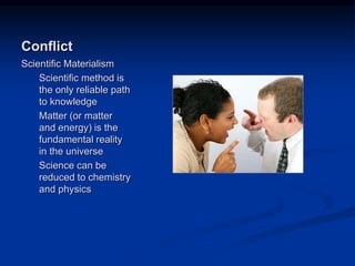 Image source:
http://www.boston.com/jobs/galle
ries/workplaceconflict/ (fair use)
Conflict
Scientific Materialism
Scientific method is
the only reliable path
to knowledge
Matter (or matter
and energy) is the
fundamental reality
in the universe
Science can be
reduced to chemistry
and physics
 