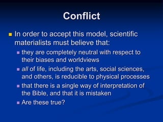  In order to accept this model, scientific
materialists must believe that:
 they are completely neutral with respect to
their biases and worldviews
 all of life, including the arts, social sciences,
and others, is reducible to physical processes
 that there is a single way of interpretation of
the Bible, and that it is mistaken
 Are these true?
Conflict
 