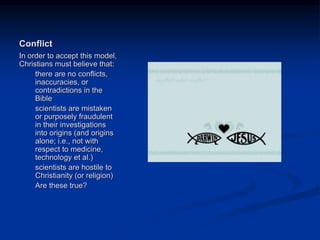 Image source:
http://heatherdhawkins.blogspot.com/2
009/05/clergy-letter.html (fair use)
Conflict
In order to accept this model,
Christians must believe that:
there are no conflicts,
inaccuracies, or
contradictions in the
Bible
scientists are mistaken
or purposely fraudulent
in their investigations
into origins (and origins
alone; i.e., not with
respect to medicine,
technology et al.)
scientists are hostile to
Christianity (or religion)
Are these true?
 