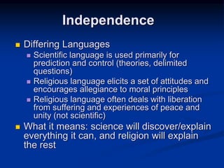  Differing Languages
 Scientific language is used primarily for
prediction and control (theories, delimited
questions)
 Religious language elicits a set of attitudes and
encourages allegiance to moral principles
 Religious language often deals with liberation
from suffering and experiences of peace and
unity (not scientific)
 What it means: science will discover/explain
everything it can, and religion will explain
the rest
Independence
 