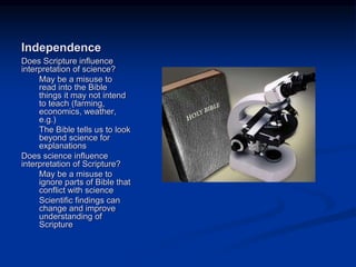 Image source:
http://defendchristianfaith.blogspot.com/201
2/04/science-and-religion-do-mix.html (fair
use)
Independence
Does Scripture influence
interpretation of science?
May be a misuse to
read into the Bible
things it may not intend
to teach (farming,
economics, weather,
e.g.)
The Bible tells us to look
beyond science for
explanations
Does science influence
interpretation of Scripture?
May be a misuse to
ignore parts of Bible that
conflict with science
Scientific findings can
change and improve
understanding of
Scripture
 
