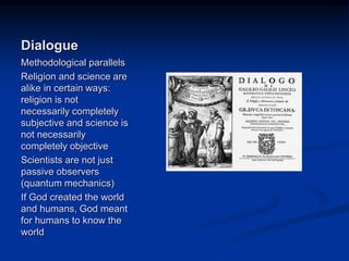 Image source: http://en.wikipedia.org/wiki/Dialogue (fair use)
Dialogue
Methodological parallels
Religion and science are
alike in certain ways:
religion is not
necessarily completely
subjective and science is
not necessarily
completely objective
Scientists are not just
passive observers
(quantum mechanics)
If God created the world
and humans, God meant
for humans to know the
world
 