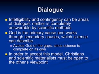  Intelligibility and contingency can be areas
of dialogue: neither is completely
answerable by scientific methods
 God is the primary cause and works
through secondary causes, which science
can describe
 Avoids God of the gaps, since science is
complete on its own
 In order to accept this model, Christians
and scientific materialists must be open to
the other’s viewpoint
Dialogue
 