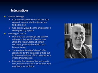 Image source:
http://incharacter.org/features/john-
polkinghornes-unseen-realities/ (fair
use)
 Natural theology
 Existence of God can be inferred from
design in nature, which science has
helped us see
 God can be viewed as the Designer of a
self-organizing system
 Theology of nature
 Main sources of theology are outside
science, but scientific theories may
affect the reformulation of certain
doctrines, particularly creation and
human nature
 “new natural theology” doesn’t offer
arguments for the existence of God but
focuses on features of the universe as a
whole (Polkinghorne)
 Example: fine tuning of the universe is
luck, multiple universes, or creation with
conditions for evolution
Integration
 