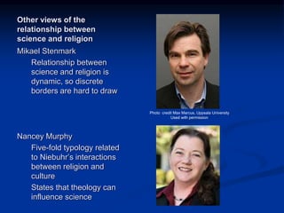 Image source:
http://www.iscast.org/even
t_2011_08_19_Annual_Le
cture_Vic
Image source:
http://www.crs.uu.se/Resea
rch/impactofreligion/Theme
_6/Customized+Science+I
%3A+Value-
Free+versus+Value-
Directed+Science/?languag
eId=1
Photo credit Max Marcus,
Uppsala University
Used with permission
Other views of the
relationship between
science and religion
Mikael Stenmark
Relationship between
science and religion is
dynamic, so discrete
borders are hard to draw
Nancey Murphy
Five-fold typology related
to Niebuhr’s interactions
between religion and
culture
States that theology can
influence science
Photo credit Max Marcus, Uppsala University
Used with permission
 