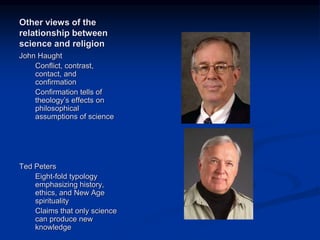 Image source:
http://spacetheology.blogsp
ot.com/2012/04/professor-
ted-peters.html (fair use)
Image source:
http://polyskeptic.com/
tag/john-haught/ (fair
use)
Other views of the
relationship between
science and religion
John Haught
Conflict, contrast,
contact, and
confirmation
Confirmation tells of
theology’s effects on
philosophical
assumptions of science
Ted Peters
Eight-fold typology
emphasizing history,
ethics, and New Age
spirituality
Claims that only science
can produce new
knowledge
 