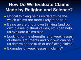  Critical thinking helps us determine the
which claims are more likely to be true
 Being aware of our own thinking (and our
own biases, cultural values, etc.) can help
us evaluate claims also
 Looking for the strengths and weaknesses
of others’ arguments and our own can help
us determine the truth of conflicting claims
 Examples of weaknesses in claims?
How Do We Evaluate Claims
Made by Religion and Science?
 