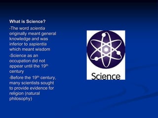 Image source:
http://publishingarchaeology.blog
spot.com/2012/01/rejected-by-
science_27.html (fair use)
What is Science?
•The word scientia
originally meant general
knowledge and was
inferior to sapientia
which meant wisdom
•Science as an
occupation did not
appear until the 19th
century
•Before the 19th century,
many scientists sought
to provide evidence for
religion (natural
philosophy)
 