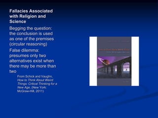 Image source:
http://www.amazon.com/How
-Think-About-Weird-
Things/dp/007353577X/ref=s
r_1_1?s=books&ie=UTF8&qi
d=1358953931&sr=1-
1&keywords=schick+and+va
ughn (fair use)
Fallacies Associated
with Religion and
Science
Begging the question:
the conclusion is used
as one of the premises
(circular reasoning)
False dilemma:
presumes only two
alternatives exist when
there may be more than
two
From Schick and Vaughn,
How to Think About Weird
Things: Critical Thinking for a
New Age, (New York:
McGraw-Hill, 2011)
 