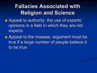  Appeal to authority: the use of experts’
opinions in a field in which they are not
experts
 Appeal to the masses: argument must be
true if a large number of people believe it
to be true
Fallacies Associated with
Religion and Science
 