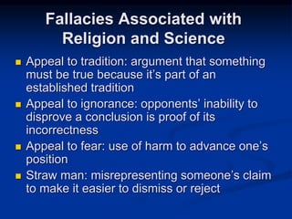  Appeal to tradition: argument that something
must be true because it’s part of an
established tradition
 Appeal to ignorance: opponents’ inability to
disprove a conclusion is proof of its
incorrectness
 Appeal to fear: use of harm to advance one’s
position
 Straw man: misrepresenting someone’s claim
to make it easier to dismiss or reject
Fallacies Associated with
Religion and Science
 
