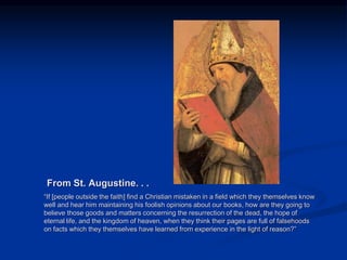 Image source:
http://gavinortlund.wordp
ress.com/2012/04/18/au
gustines-intellectual-
development/ (fair use)
From St. Augustine. . .
“If [people outside the faith] find a Christian mistaken in a field which they themselves know
well and hear him maintaining his foolish opinions about our books, how are they going to
believe those goods and matters concerning the resurrection of the dead, the hope of
eternal life, and the kingdom of heaven, when they think their pages are full of falsehoods
on facts which they themselves have learned from experience in the light of reason?”
 