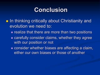  In thinking critically about Christianity and
evolution we need to:
 realize that there are more than two positions
 carefully consider claims, whether they agree
with our position or not
 consider whether biases are affecting a claim,
either our own biases or those of another
Conclusion
 