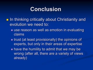  In thinking critically about Christianity and
evolution we need to:
 use reason as well as emotion in evaluating
claims
 trust (at least provisionally) the opinions of
experts, but only in their areas of expertise
 have the humility to admit that we may be
wrong (after all, there are a variety of views
already)
Conclusion
 