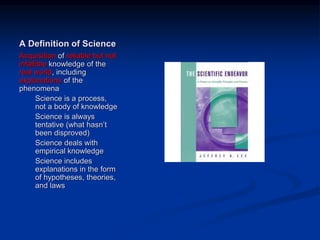 Image source:
http://www.amazon.com/Scientific-
Endeavor-Primer-Principles-
Practice/dp/0805345965/ref=sr_1_1?s=boo
ks&ie=UTF8&qid=1358951332&sr=1-
1&keywords=scientific+endeavor (fair use)
A Definition of Science
Acquisition of reliable but not
infallible knowledge of the
real world, including
explanations of the
phenomena
Science is a process,
not a body of knowledge
Science is always
tentative (what hasn’t
been disproved)
Science deals with
empirical knowledge
Science includes
explanations in the form
of hypotheses, theories,
and laws
 