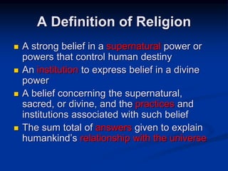 A Definition of Religion
 A strong belief in a supernatural power or
powers that control human destiny
 An institution to express belief in a divine
power
 A belief concerning the supernatural,
sacred, or divine, and the practices and
institutions associated with such belief
 The sum total of answers given to explain
humankind’s relationship with the universe
 