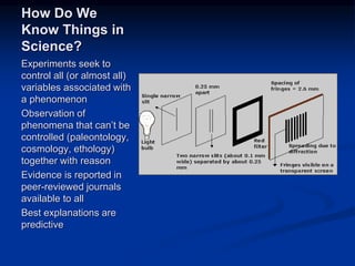 Image source:
http://www.tutorvista.com/content/physics/physic
s-iv/optics/interference-light.php (fair use)
How Do We
Know Things in
Science?
Experiments seek to
control all (or almost all)
variables associated with
a phenomenon
Observation of
phenomena that can’t be
controlled (paleontology,
cosmology, ethology)
together with reason
Evidence is reported in
peer-reviewed journals
available to all
Best explanations are
predictive
 