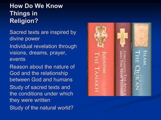 Image source: http://news.gts.edu/2012/05/deirdre-
good-joins-interfaith-presentation-on-sacred-
texts/sacred-texts/ (fair use)
How Do We Know
Things in
Religion?
Sacred texts are inspired by
divine power
Individual revelation through
visions, dreams, prayer,
events
Reason about the nature of
God and the relationship
between God and humans
Study of sacred texts and
the conditions under which
they were written
Study of the natural world?
 