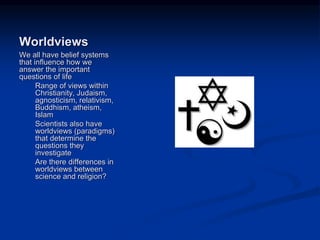 Image source:
http://www.eurasiareview.com/25
022011-religion-and-terrorism-a-
socio-historical-reconsideration/
(fair use)
Worldviews
We all have belief systems
that influence how we
answer the important
questions of life
Range of views within
Christianity, Judaism,
agnosticism, relativism,
Buddhism, atheism,
Islam
Scientists also have
worldviews (paradigms)
that determine the
questions they
investigate
Are there differences in
worldviews between
science and religion?
 